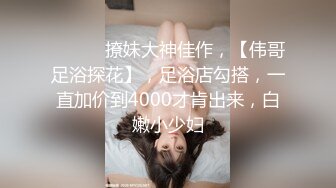 ♈ ♈ ♈ 撩妹大神佳作，【伟哥足浴探花】，足浴店勾搭，一直加价到4000才肯出来，白嫩小少妇