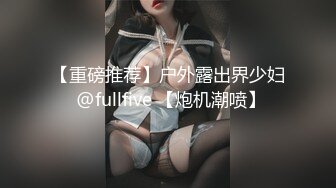 【重磅推荐】户外露出界少妇 @fullfive 【炮机潮喷】