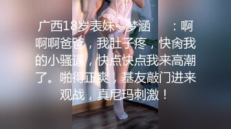 广西18岁表妹--梦涵❤️：啊啊啊爸爸，我肚子疼，快肏我的小骚逼，快点快点我来高潮了。啪得正爽，基友敲门进来观战，真尼玛刺激！