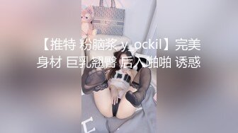 【推特 粉脑浆 y_ockil】完美身材 巨乳翘臀 后入啪啪 诱惑 