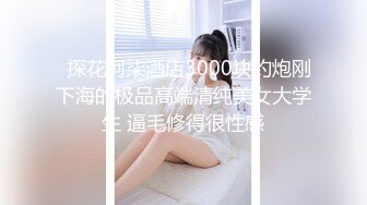   探花阿柒酒店3000块约炮刚下海的极品高端清纯美女大学生 逼毛修得很性感