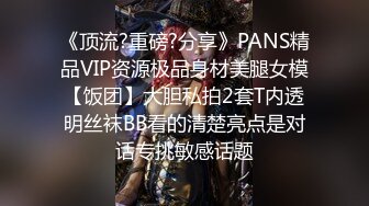 《顶流?重磅?分享》PANS精品VIP资源极品身材美腿女模【饭团】大胆私拍2套T内透明丝袜BB看的清楚亮点是对话专挑敏感话题