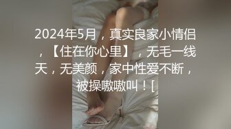 2024年5月，真实良家小情侣，【住在你心里】，无毛一线天，无美颜，家中性爱不断，被操嗷嗷叫！[