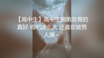 【高中生】高中生弟弟发育的真好 鸡吧这么大 还喜欢被男人操～