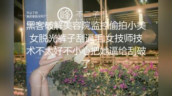 黑客破解美容院监控偷拍小美女脱光裤子刮逼毛,女技师技术不太好不小心把她逼给刮破了