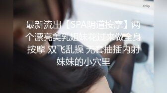 最新流出【SPA阴道按摩】两个漂亮美乳姐妹花过来做全身按摩 双飞乱操 无套抽插内射妹妹的小穴里