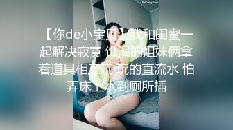 【你de小宝贝】我和闺蜜一起解决寂寞 饥渴的姐妹俩拿着道具相互玩 玩的直流水 怕弄床上水到厕所插