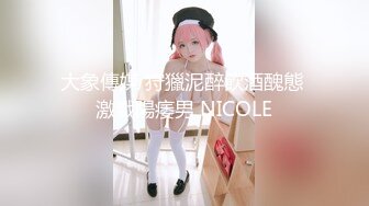 大象傳媒 狩獵泥醉飲酒醜態 激戰陽痿男 NICOLE