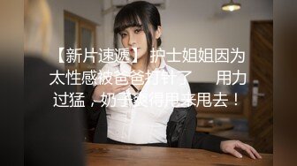 【新片速遞】 护士姐姐因为太性感被爸爸打针了❤️用力过猛，奶子爽得甩来甩去！