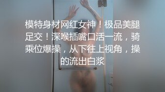 模特身材网红女神！极品美腿足交！深喉插嘴口活一流，骑乘位爆操，从下往上视角，操的流出白浆