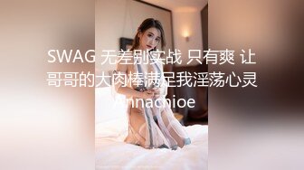 SWAG 无差别实战 只有爽 让哥哥的大肉棒满足我淫荡心灵 Annachioe