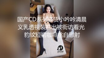 国产CD系列骚货小吟吟清晨义乳透视装露出被街访看光 豹纹短裙咖啡丝自慰射