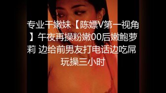 专业干嫩妹【陈嫖V第一视角】午夜再操粉嫩00后嫩鲍萝莉 边给前男友打电话边吃屌 玩操三小时