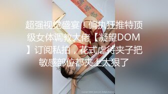 超强视觉盛宴！偏执狂推特顶级女体调教大佬【凝望DOM】订阅私拍，花式虐待夹子把敏感部位都夹上太狠了