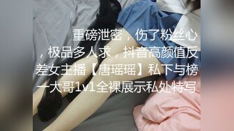 ⚫️⚫️重磅泄密，伤了粉丝心，极品多人求，抖音高颜值反差女主播【唐瑶瑶】私下与榜一大哥1v1全裸展示私处特写