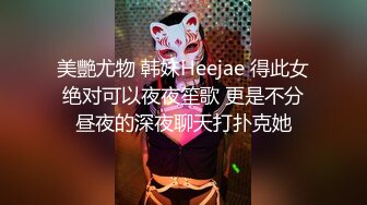 美艷尤物 韩妹Heejae 得此女绝对可以夜夜笙歌 更是不分昼夜的深夜聊天打扑克她