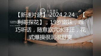 【新速片遞】 2024.2.24，【利哥探花】，19岁嫩妹，乖巧听话，随意抠穴水汪汪，花式爆操很润很舒爽