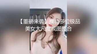  【重磅来袭】推特多位极品美女大尺度视图整合