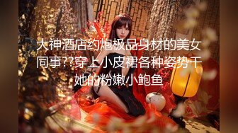 大神酒店约炮极品身材的美女同事??穿上小皮裙各种姿势干她的粉嫩小鲍鱼