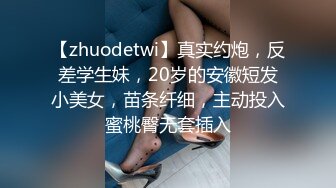 【zhuodetwi】真实约炮，反差学生妹，20岁的安徽短发小美女，苗条纤细，主动投入蜜桃臀无套插入