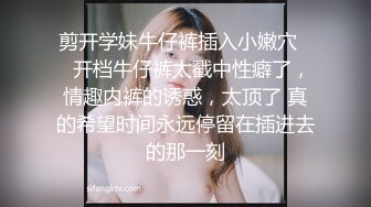 剪开学妹牛仔裤插入小嫩穴❤️开档牛仔裤太戳中性癖了，情趣内裤的诱惑，太顶了 真的希望时间永远停留在插进去的那一刻