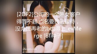 [2DF2]公司的一个熟女客户得罪不起 点名要我去接待，没办法再老的b也得上_evMerge [BT种子]