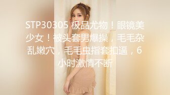 STP30305 极品尤物！眼镜美少女！被头套男爆操，毛毛杂乱嫩穴，毛毛虫指套扣逼，6小时激情不断