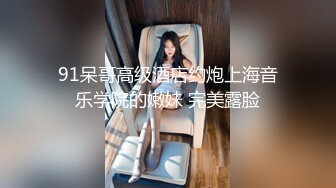 91呆哥高级酒店约炮上海音乐学院的嫩妹 完美露脸