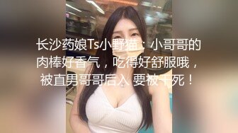 长沙药娘Ts小野猫：小哥哥的肉棒好香气，吃得好舒服哦，被直男哥哥后入 要被干死！