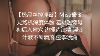 【极品丝控淫臀】Misa酱 幻龙炮机深度体验 羞耻翘臀母狗后入蜜穴 边插边注精 淫荡汁液不断滴落 痉挛喷涌