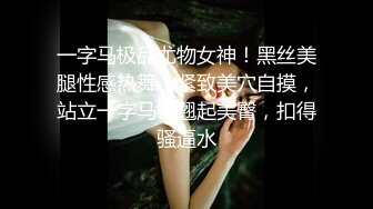 一字马极品尤物女神！黑丝美腿性感热舞！紧致美穴自摸，站立一字马，翘起美臀，扣得骚逼水