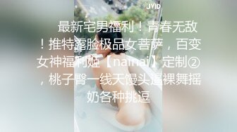 ❤️最新宅男福利！青春无敌！推特露脸极品女菩萨，百变女神福利姬【nainai】定制②，桃子臀一线天馒头逼裸舞摇奶各种挑逗