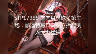 STP17999 肉肉身材妹子第三炮，舔逼特写口交站立抬腿侧入大力猛操