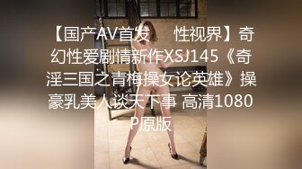 【国产AV首发❤️性视界】奇幻性爱剧情新作XSJ145《奇淫三国之青梅操女论英雄》操豪乳美人谈天下事 高清1080P原版