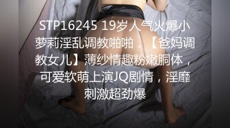 STP16245 19岁人气火爆小萝莉淫乱调教啪啪，【爸妈调教女儿】薄纱情趣粉嫩胴体，可爱软萌上演JQ剧情，淫靡刺激超劲爆