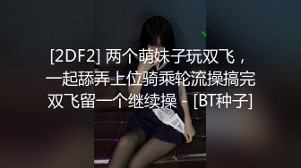 [2DF2] 两个萌妹子玩双飞，一起舔弄上位骑乘轮流操搞完双飞留一个继续操 - [BT种子]