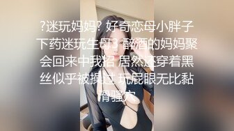 ?迷玩妈妈? 好奇恋母小胖子下药迷玩生母3 醉酒的妈妈聚会回来中我招 居然还穿着黑丝似乎被操过 玩屁眼无比黏滑骚穴