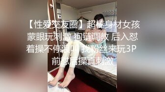 【性爱交友圈】超棒身材女孩蒙眼玩刺激 狗链调教 后入怼着操不停浪叫 找粉丝来玩3P 前怼后操真刺激