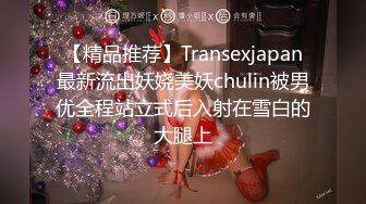 【精品推荐】Transexjapan最新流出妖娆美妖chulin被男优全程站立式后入射在雪白的大腿上