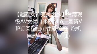 【超颜女神完美露脸】台湾现役AV女优『米欧Mio』最新VIP订阅私拍①性爱啪啪+炮机自慰+脸穴同框 (1)