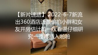 【新片速遞】 2022-6-7新流出360酒店近景偷拍小胖和女友开房估计第一次看逼仔细研究一番再插入啪啪