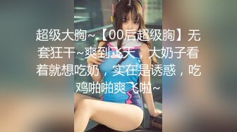 超级大胸~【00后超级胸】无套狂干~爽到飞天，大奶子看着就想吃奶，实在是诱惑，吃鸡啪啪爽飞啦~