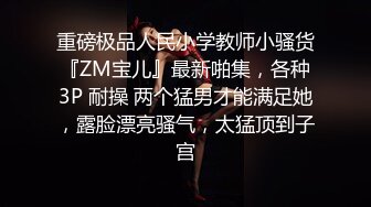 重磅极品人民小学教师小骚货『ZM宝儿』最新啪集，各种3P 耐操 两个猛男才能满足她，露脸漂亮骚气，太猛顶到子宫