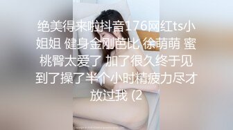 绝美得来啦抖音176网红ts小姐姐 健身金刚芭比 徐萌萌 蜜桃臀太爱了 加了很久终于见到了操了半个小时精疲力尽才放过我 (2