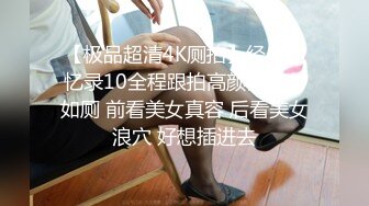 【极品超清4K厕拍】经典回忆录10全程跟拍高颜值美女如厕 前看美女真容 后看美女浪穴 好想插进去