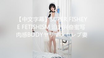 【中文字幕】SUPER FISHEYE FETISHISM 迫力兴奋蜜写 肉感BODYヤリマンセレブ妻